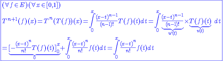 4$\blue\fbox{(\forall f\in E)(\forall x\in[0,1])\\T^{n+1}(f)(x)=T^n(T(f))(x)=\int_{0}^{x}\frac{(x-t)^{n-1}}{(n-1)!}T(f)(t)dt=\int_{0}^{x}\underb{\frac{(x-t)^{n-1}}{(n-1)!}}_{u'(t)}\times\underb{T(f)(t)}_{v(t)}\hspace{5}dt\\=\underb{[-\frac{(x-t)^{n}}{n!}T(f)(t)]_{0}^{x}}_{0}+\int_{0}^{x}\frac{(x-t)^n}{n!}f(t)dt=\int_{0}^{x}\frac{(x-t)^n}{n!}f(t)dt}